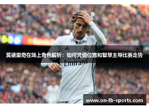 莫德里奇在场上角色解析：如何凭借位置和智慧主导比赛走势